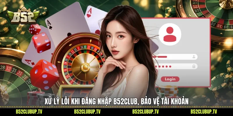 Xử lý lỗi khi đăng nhập B52club, bảo vệ tài khoản